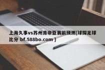 上海久事vs苏州肯帝亚赛前预测{球探足球比分 bf.588bo.com }