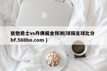 犹他爵士vs丹佛掘金预测{球探足球比分 bf.588bo.com }