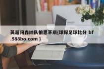 英超阿森纳队伯恩茅斯{球探足球比分 bf.588bo.com }
