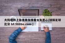 大妈地铁上指责男生搂着女友恶心{球探足球比分 bf.588bo.com }