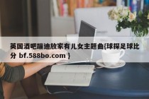 英国酒吧蹦迪放家有儿女主题曲{球探足球比分 bf.588bo.com }