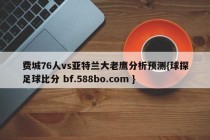 费城76人vs亚特兰大老鹰分析预测{球探足球比分 bf.588bo.com }