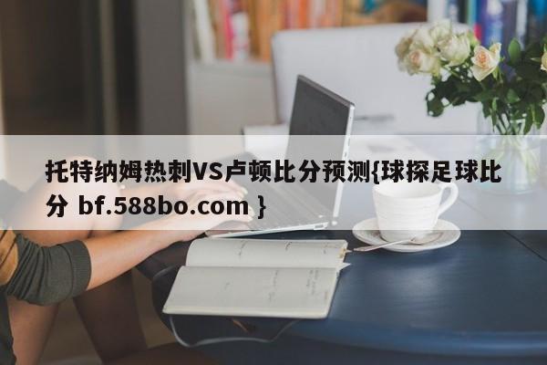 托特纳姆热刺VS卢顿比分预测{球探足球比分 bf.588bo.com }