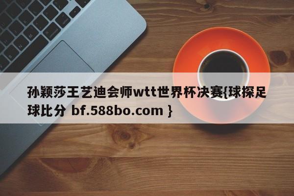 孙颖莎王艺迪会师wtt世界杯决赛{球探足球比分 bf.588bo.com }