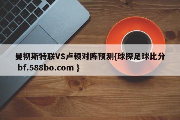 曼彻斯特联VS卢顿对阵预测{球探足球比分 bf.588bo.com }