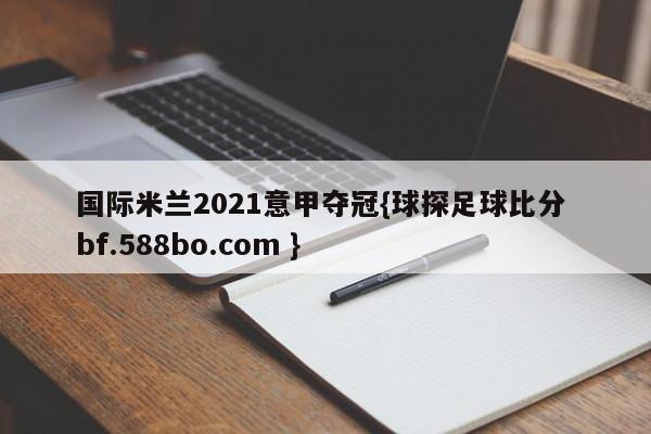国际米兰2021意甲夺冠{球探足球比分 bf.588bo.com }