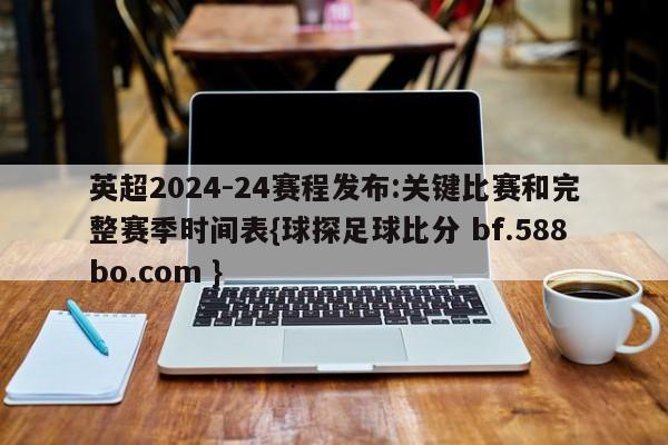 英超2024-24赛程发布:关键比赛和完整赛季时间表{球探足球比分 bf.588bo.com }
